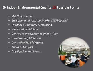 5- Indoor Environmental Quality 15 Possible Points
• IAQ Performance
• Environmental Tobacco Smoke (ETS) Control
• Outdoor Air Delivery Monitoring
• Increased Ventilation
• Construction IAQ Management Plan
• Low-Emitting Materials
• Controllability of Systems
• Thermal Comfort
• Day lighting and Views
 