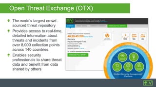The world’s largest crowd-
sourced threat repository
Provides access to real-time,
detailed information about
threats and incidents from
over 8,000 collection points
across 140 countries
Enables security
professionals to share threat
data and benefit from data
shared by others
Open Threat Exchange (OTX)
 