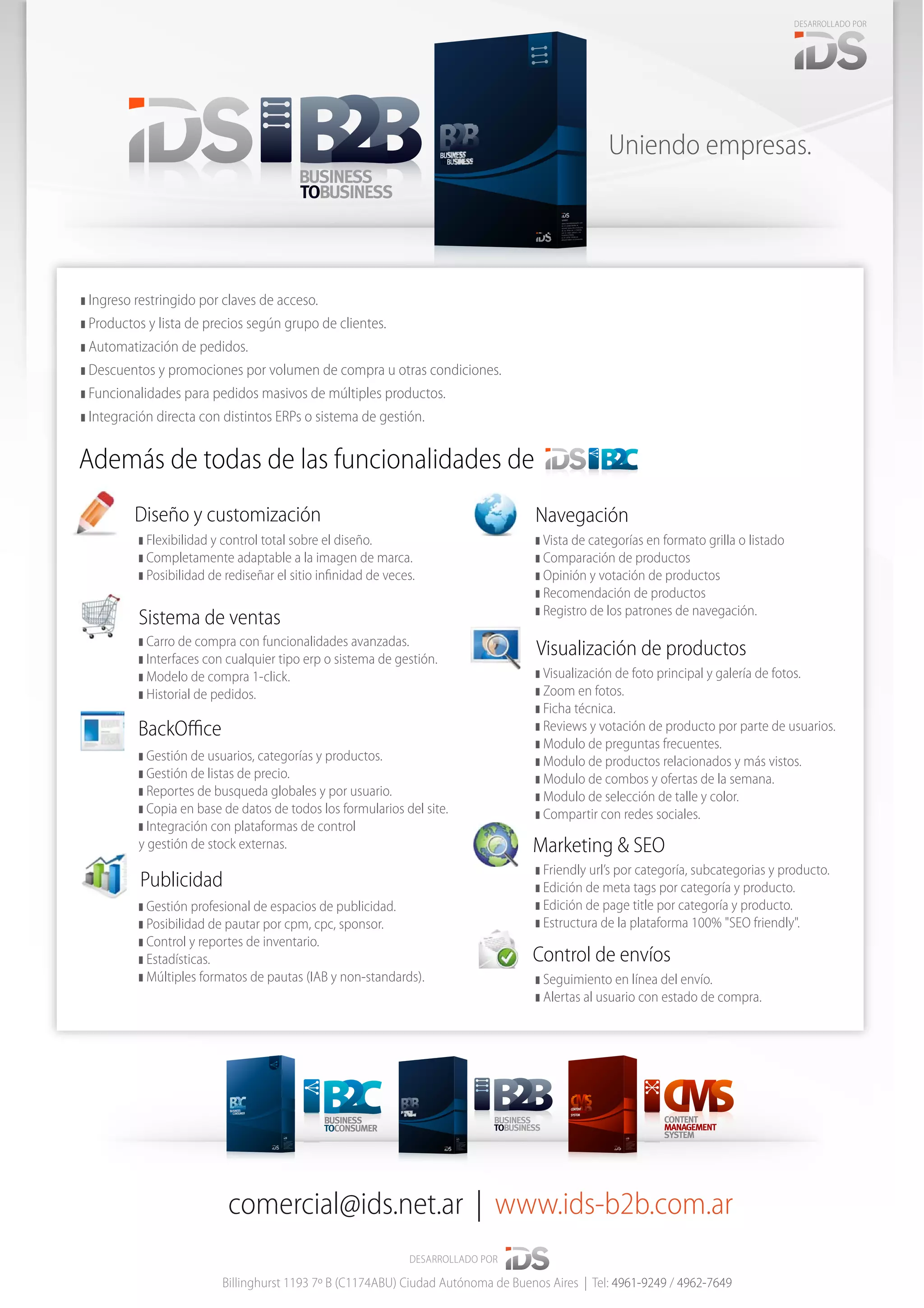 BUSINESS
TOBUSINESS
CONTENT
MANAGEMENT
SYSTEM
Marketing & SEO
Publicidad
Sistema de ventas
NavegaciónDiseño y customización
Visualización de productos
BackOﬃce
❚ Flexibilidad y control total sobre el diseño.
❚ Completamente adaptable a la imagen de marca.
❚ Posibilidad de rediseñar el sitio inﬁnidad de veces.
❚ Vista de categorías en formato grilla o listado
❚ Comparación de productos
❚ Opinión y votación de productos
❚ Recomendación de productos
❚ Registro de los patrones de navegación.
❚ Visualización de foto principal y galería de fotos.
❚ Zoom en fotos.
❚ Ficha técnica.
❚ Reviews y votación de producto por parte de usuarios.
❚ Modulo de preguntas frecuentes.
❚ Modulo de productos relacionados y más vistos.
❚ Modulo de combos y ofertas de la semana.
❚ Modulo de selección de talle y color.
❚ Compartir con redes sociales.
❚ Friendly url’s por categoría, subcategorias y producto.
❚ Edición de meta tags por categoría y producto.
❚ Edición de page title por categoría y producto.
❚ Estructura de la plataforma 100% "SEO friendly".
❚ Seguimiento en línea del envío.
❚ Alertas al usuario con estado de compra.
❚ Carro de compra con funcionalidades avanzadas.
❚ Interfaces con cualquier tipo erp o sistema de gestión.
❚ Modelo de compra 1-click.
❚ Historial de pedidos.
❚ Gestión de usuarios, categorías y productos.
❚ Gestión de listas de precio.
❚ Reportes de busqueda globales y por usuario.
❚ Copia en base de datos de todos los formularios del site.
❚ Integración con plataformas de control
y gestión de stock externas.
❚ Gestión profesional de espacios de publicidad.
❚ Posibilidad de pautar por cpm, cpc, sponsor.
❚ Control y reportes de inventario.
❚ Estadísticas.
❚ Múltiples formatos de pautas (IAB y non-standards).
Control de envíos
comercial@ids.net.ar | www.ids-b2b.com.ar
DESARROLLADO POR
Billinghurst 1193 7º B (C1174ABU) Ciudad Autónoma de Buenos Aires | Tel: 4961-9249 / 4962-7649
DESARROLLADO POR
comecomecomeeee
BUSINESS
TOCONSUMER
Uniendo empresas.
Además de todas de las funcionalidades de
❚ Ingreso restringido por claves de acceso.
❚ Productos y lista de precios según grupo de clientes.
❚ Automatización de pedidos.
❚ Descuentos y promociones por volumen de compra u otras condiciones.
❚ Funcionalidades para pedidos masivos de múltiples productos.
❚ Integración directa con distintos ERPs o sistema de gestión.
BUSINESS
TOBUSINESS
 