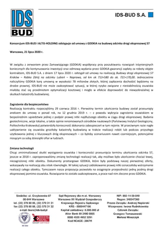Konsorcjum IDS-BUD i ALTIS-HOLDING odstępuje od umowy z GDDKiA na budowę odcinka drogi ekspresowej S7
Warszawa, 21 lipca 2020 r.
W związku z zerwaniem przez Zamawiającego (GDDKiA) współpracy przy poszukiwaniu rozwiązań inżynieryjnych
koniecznych dla kontynuowania inwestycji oraz odmową wydania przez GDDKiA gwarancji zapłaty za roboty objęte
kontraktem, IDS-BUD S.A. z dniem 17 lipca 2020 r. odstąpił od umowy na realizację Budowy drogi ekspresowej S7
Kraków – Rabka Zdrój na odcinku Lubień – Naprawa, od km ok 713+580 do ok. 721+170,00. Jednocześnie
naliczyliśmy GDDKiA karę umowną w wysokości 78 milionów złotych, której zapłacenia dochodzić będziemy na
drodze prawnej. IDS-BUD nie może zaakceptować sytuacji, w której ryzyko związane z niestabilnością osuwiska
miałoby stać się przedmiotem optymalizacji kosztowej i mogło w efekcie doprowadzić do niewyobrażalnej w
skutkach katastrofy budowlanej.
Zagrożenie dla bezpieczeństwa
Realizację kontraktu rozpoczęliśmy 29 czerwca 2016 r. Pierwotny termin ukończenia budowy został przesunięty
aneksem do umowy o ponad rok, na 12 grudnia 2019 r. – z powodu wykrycia zagrożenia osuwiskiem w
bezpośrednim sąsiedztwie jednej z podpór prawej nitki najdłuższego obiektu w ciągu drogi ekspresowej. Badania
geotechniczne, wizje lokalne, a także opinie renomowanych ośrodków naukowych (Państwowy Instytut Geologiczny,
Politechnika Krakowska) potwierdziły konieczność dokonania zabezpieczeń w tym rejonie. W przeciwnym razie nagłe
uaktywnienie się osuwiska groziłoby katastrofą budowlaną w trakcie realizacji robót lub podczas przyszłego
użytkowania jednej z kluczowych dróg ekspresowych – co byłoby scenariuszem nawet czarniejszym, potencjalnie
niosącym za sobą dziesiątki ofiar w ludziach.
Zmiana technologii
Chcąc zminimalizować skutki wystąpienia osuwiska i konieczności przesunięcia terminu ukończenia odcinka S7,
jeszcze w 2018 r. zaproponowaliśmy zmianę technologii realizacji tak, aby możliwe było ukończenie chociaż lewej,
niezagrożonej nitki obiektu. Dokumenty przetargowe GDDKiA, które były podstawą naszej pierwotnej oferty,
wskazywały na realizację obu nitek równolegle. W takiej sytuacji zablokowanie prawej nitki oznaczałoby wstrzymanie
realizacji całego obiektu. Tymczasem nasza propozycja pozwalała na osiągnięcie przejezdności jedną jezdnią drogi
ekspresowej pomimo osuwiska. Rozwiązanie to zostało zaakceptowane, a prace nad nim zlecone przez GDDKiA.
 