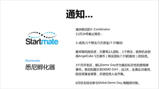 通知...

Startmate  

悉尼孵化器

澳洲悉尼的Y-Combinator

11月24号截止报名：

!
2+成员/1个想法/5万资金/7.5%股份

!
最早期风险投资，只要有2人团队，1个想法，就有机会获
得AngelCube 5万澳币（购买团队7.5%的股份）的投资。

!
3个月开发后，都以Demo Day作为最后标志性的里程碑
事件。悉尼和墨尔本DEMO DAY，这2天，全澳近20家风
险投资基金高管，天使投资人会齐集。


!
6月份去硅谷参与Global Demo Day,做融资对接。

 