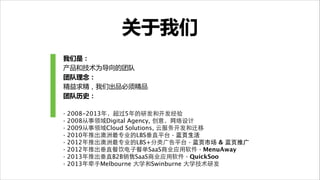 关于我们
我们是：  
产品和技术为导向的团队

团队理念：  
精益求精，我们出品必须精品

团队历史：  
!
·
·
·
·
·
·
·
·

2008-2013年，超过5年的研发和开发经验
2008从事领域Digital Agency, 创意，⺴⽹网络设计
2009从事领域Cloud Solutions, 云服务开发和迁移
2010年推出澳洲最专业的LBS垂直平台 · 蓝⻚页⽣生活
2012年推出澳洲最专业的LBS+分类⼲⼴广告平台 · 蓝⻚页市场 & 蓝⻚页推⼲⼴广
2012年推出垂直餐饮电⼦子餐单SaaS商业应⽤用软件 · MenuAway
2013年推出垂直B2B销售SaaS商业应⽤用软件 · QuickSoo 
2013年牵⼿手Melbourne ⼤大学和Swinburne ⼤大学技术研发

 