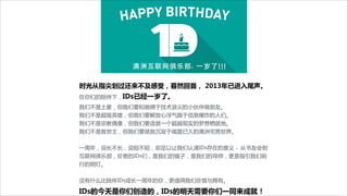 时光从指尖划过还来不及感受，暮然回首，  2013年已进入尾声。  
在你们的陪伴下，IDs已经一岁了。  
我们不是土豪，但我们要和驰骋于技术浪尖的小伙伴做朋友。

我们不是超级英雄，但我们要解放心浮气躁于信息爆炸的人们。

我们不是宗教偶像，但我们要造就一个超越现实的梦想栖居地。

我们不是救世主，但我们要拯救沉寂于喧嚣已久的澳洲宅男世界。


!
一周年，说长不长，说短不短，却足以让我们认清IDs存在的意义 - 从书友会到
互联网俱乐部，珍贵的IDs们，是我们的镜子，是我们的导师，更是指引我们前
行的明灯。


!
没有什么比陪伴IDs成长一周年的你，更值得我们珍惜与拥有。


IDs的今天是你们创造的，IDs的明天需要你们一同来成就！

 
