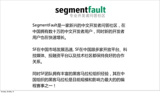 专业开发者问答社区
SegmentFault是一家新兴的中文开发者问答社区，在
中国拥有数十万的中文开发者用户，同时新的开发者
用户也在快速增长。
SF在中国市场发展迅速, SF在中国跟多家开放平台、科
技媒体、投融资平台以及技术社区都保持良好的合作
关系。
同时SF团队拥有丰富的黑客马拉松组织经验，其在中
国组织的黑客马拉松是目前规模和影响力最大的的编
程赛事之一！
Sunday, 26 May 13
 