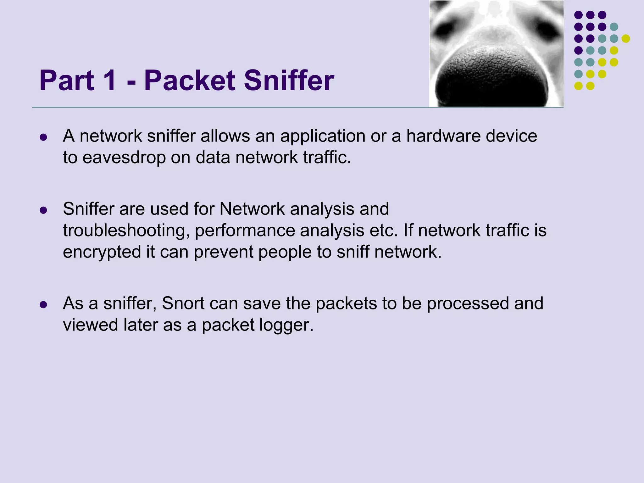 Part 1 - Packet SnifferA network sniffer allows an application or a hardware device to eavesdrop on data network traffic. Sniffer are used for Network analysis and troubleshooting, performance analysis etc. If network traffic is encrypted it can prevent people to sniff network.As a sniffer, Snort can save the packets to be processed and viewed later as a packet logger.