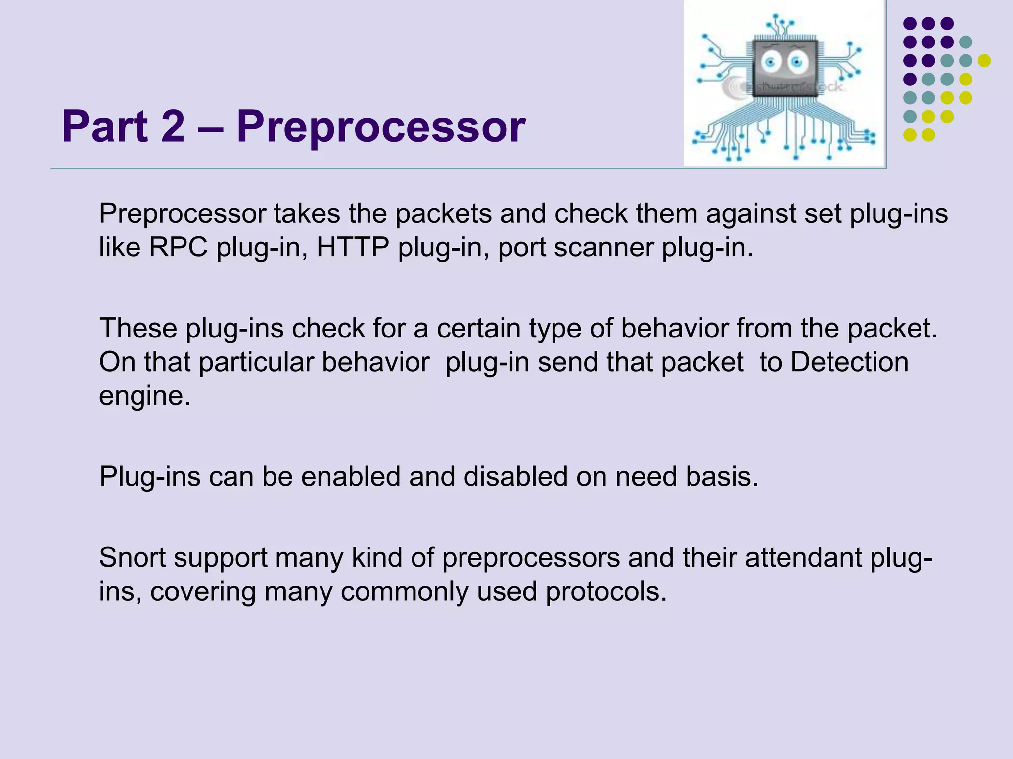 Part 2 – Preprocessor	Preprocessor takes the packets and check them against set plug-ins like RPC plug-in, HTTP plug-in, port scanner plug-in.     These plug-ins check for a certain type of behavior from the packet. On that particular behavior  plug-in send that packet  to Detection engine.      Plug-ins can be enabled and disabled on need basis.	Snort support many kind of preprocessors and their attendant plug-ins, covering many commonly used protocols.