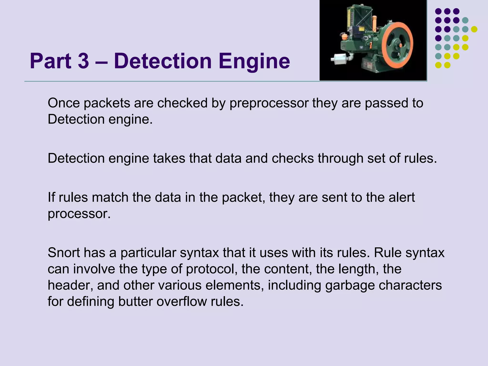 Part 3 – Detection Engine 	Once packets are checked by preprocessor they are passed to Detection engine. 	Detection engine takes that data and checks through set of rules. 	If rules match the data in the packet, they are sent to the alert processor.	Snort has a particular syntax that it uses with its rules. Rule syntax can involve the type of protocol, the content, the length, the header, and other various elements, including garbage characters for defining butter overflow rules.