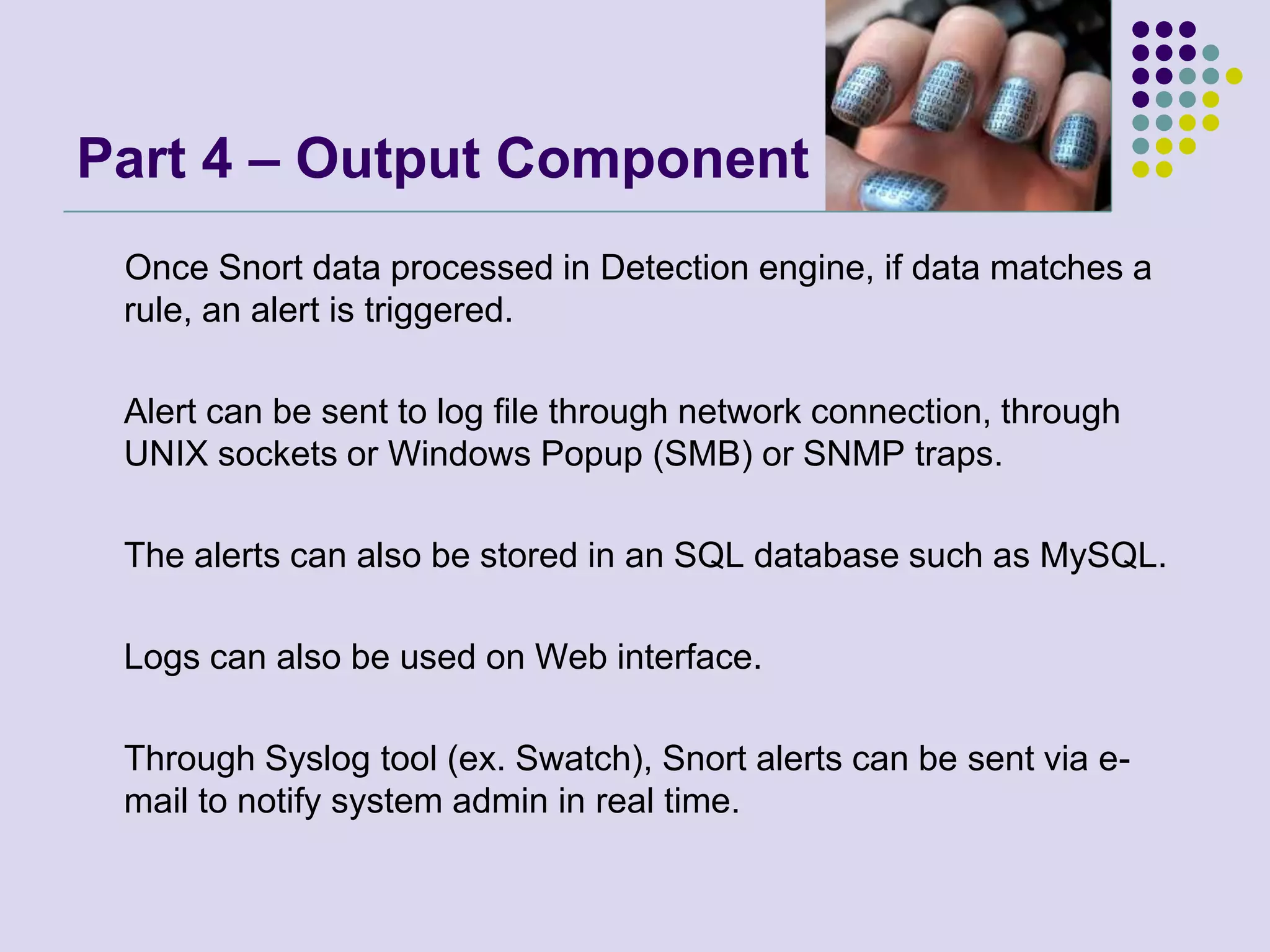 Part 4 – Output Component     Once Snort data processed in Detection engine, if data matches a rule, an alert is triggered. 	Alert can be sent to log file through network connection, through UNIX sockets or Windows Popup (SMB) or SNMP traps. 	The alerts can also be stored in an SQL database such as MySQL. 	Logs can also be used on Web interface. 	Through Syslog tool (ex. Swatch), Snort alerts can be sent via e-mail to notify system admin in real time. 