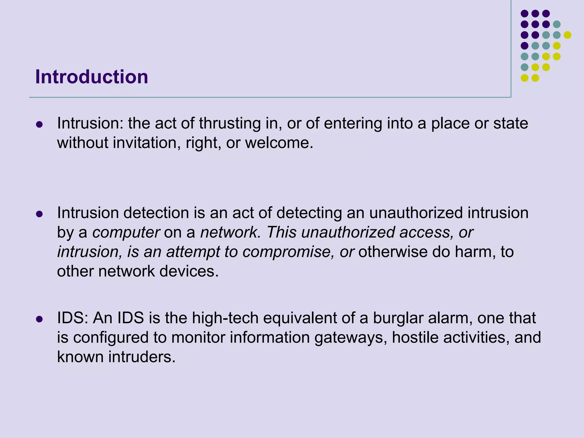 IntroductionIntrusion: the act of thrusting in, or of entering into a place or state without invitation, right, or welcome.Intrusion detection is an act of detecting an unauthorized intrusion by a computer on a network. This unauthorized access, or intrusion, is an attempt to compromise, or otherwise do harm, to other network devices.IDS: An IDS is the high-tech equivalent of a burglar alarm, one that is configured to monitor information gateways, hostile activities, and known intruders.