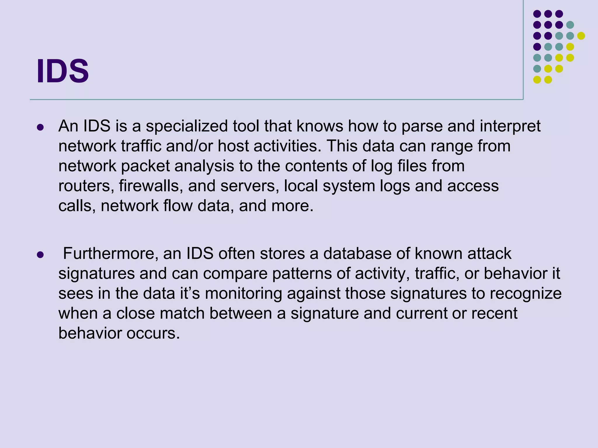 IDSAn IDS is a specialized tool that knows how to parse and interpret network traffic and/or host activities. This data can range from network packet analysis to the contents of log files from routers, firewalls, and servers, local system logs and access calls, network flow data, and more.Furthermore, an IDS often stores a database of known attack signatures and can compare patterns of activity, traffic, or behavior it sees in the data it’s monitoring against those signatures to recognize when a close match between a signature and current or recent behavior occurs.