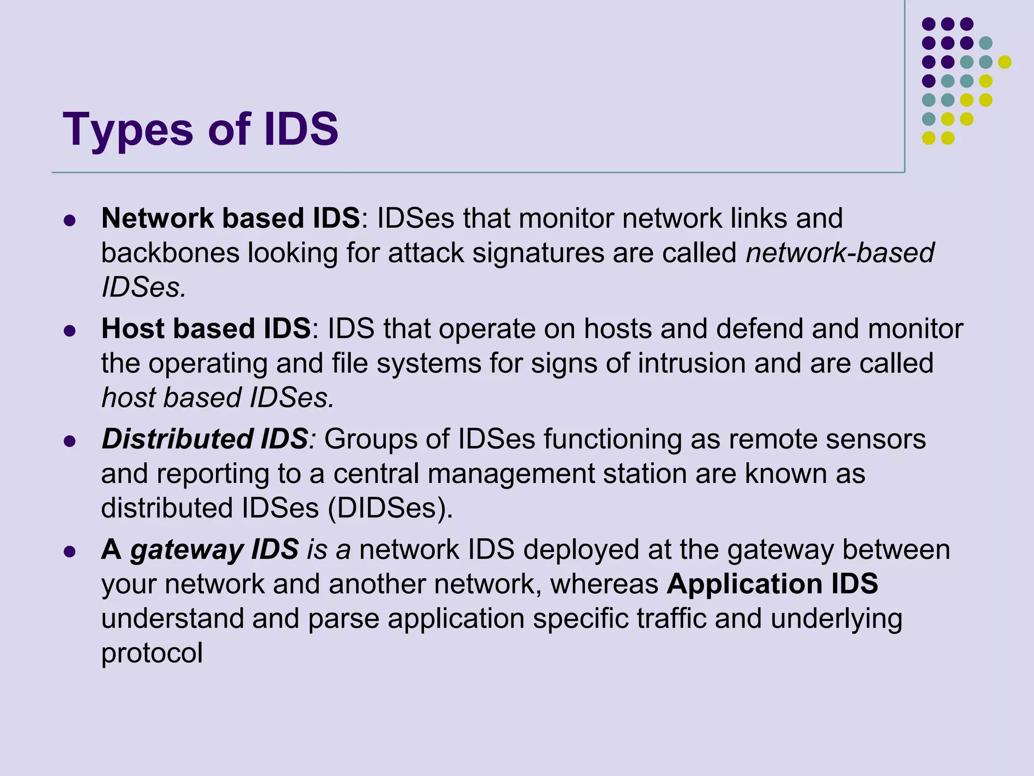 Types of IDSNetwork based IDS: IDSes that monitor network links and backbones looking for attack signatures are called network-based IDSes.Host based IDS: IDS that operate on hosts and defend and monitor the operating and file systems for signs of intrusion and are called host based IDSes.Distributed IDS: Groups of IDSes functioning as remote sensors and reporting to a central management station are known as distributed IDSes (DIDSes).A gateway IDS is a network IDS deployed at the gateway between your network and another network, whereas Application IDS understand and parse application specific traffic and underlying protocol
