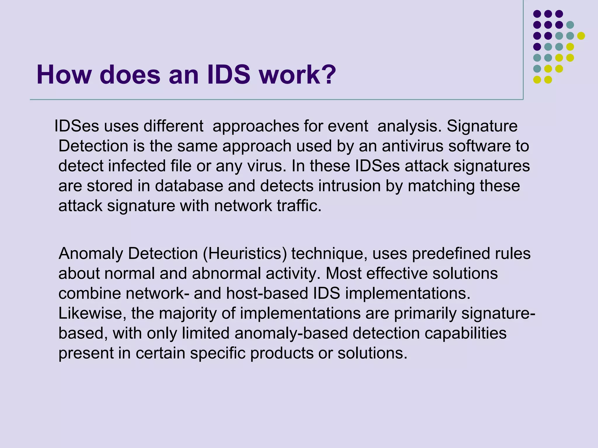 How does an IDS work?    IDSes uses different  approaches for event  analysis. Signature Detection is the same approach used by an antivirus software to detect infected file or any virus. In these IDSes attack signatures are stored in database and detects intrusion by matching these attack signature with network traffic.    Anomaly Detection (Heuristics) technique, uses predefined rules about normal and abnormal activity. Most effective solutions  combine network- and host-based IDS implementations. Likewise, the majority of implementations are primarily signature-based, with only limited anomaly-based detection capabilities present in certain specific products or solutions.
