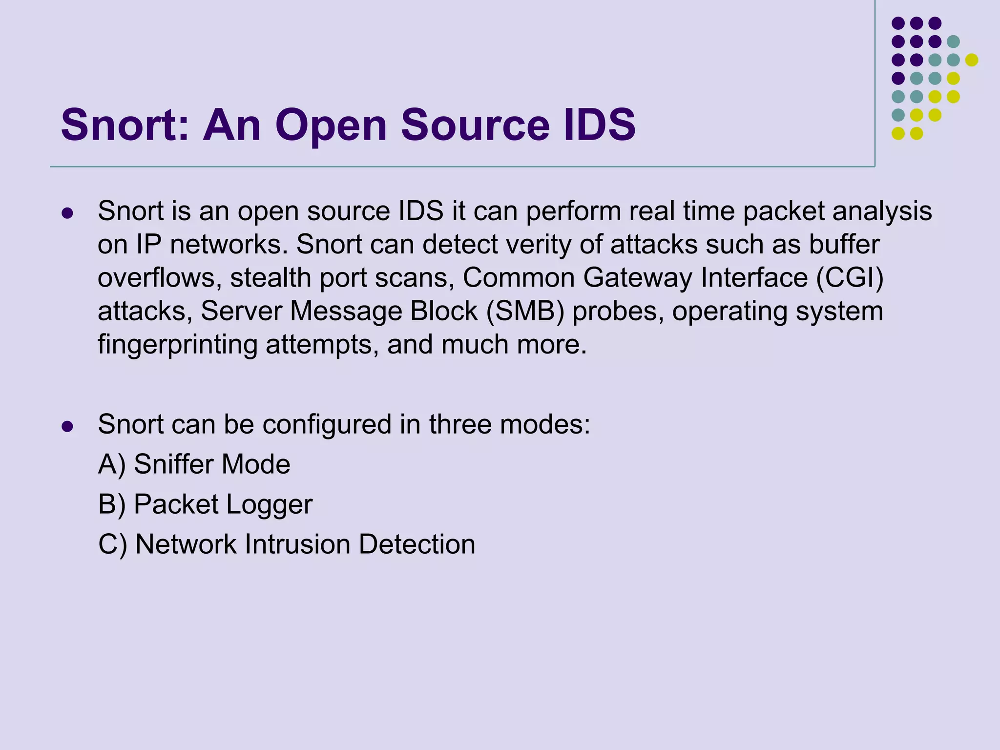 Snort: An Open Source IDSSnort is an open source IDS it can perform real time packet analysis on IP networks. Snort can detect verity of attacks such as buffer overflows, stealth port scans, Common Gateway Interface (CGI) attacks, Server Message Block (SMB) probes, operating system fingerprinting attempts, and much more.Snort can be configured in three modes:     A) Sniffer Mode     B) Packet Logger     C) Network Intrusion Detection