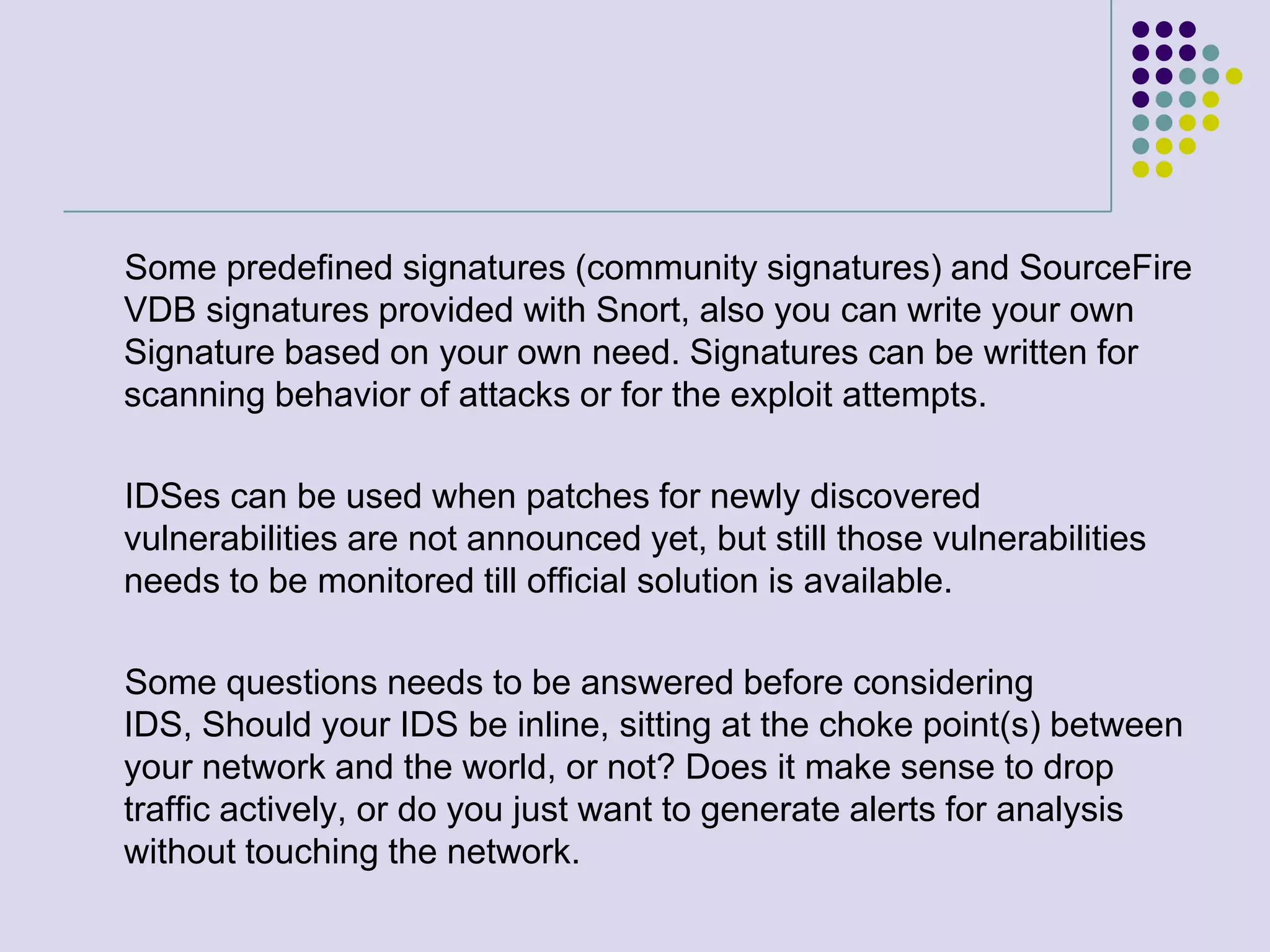      Some predefined signatures (community signatures) and SourceFire VDB signatures provided with Snort, also you can write your own Signature based on your own need. Signatures can be written for scanning behavior of attacks or for the exploit attempts.     IDSes can be used when patches for newly discovered vulnerabilities are not announced yet, but still those vulnerabilities needs to be monitored till official solution is available.      Some questions needs to be answered before considering IDS, Should your IDS be inline, sitting at the choke point(s) between your network and the world, or not? Does it make sense to drop traffic actively, or do you just want to generate alerts for analysis without touching the network.