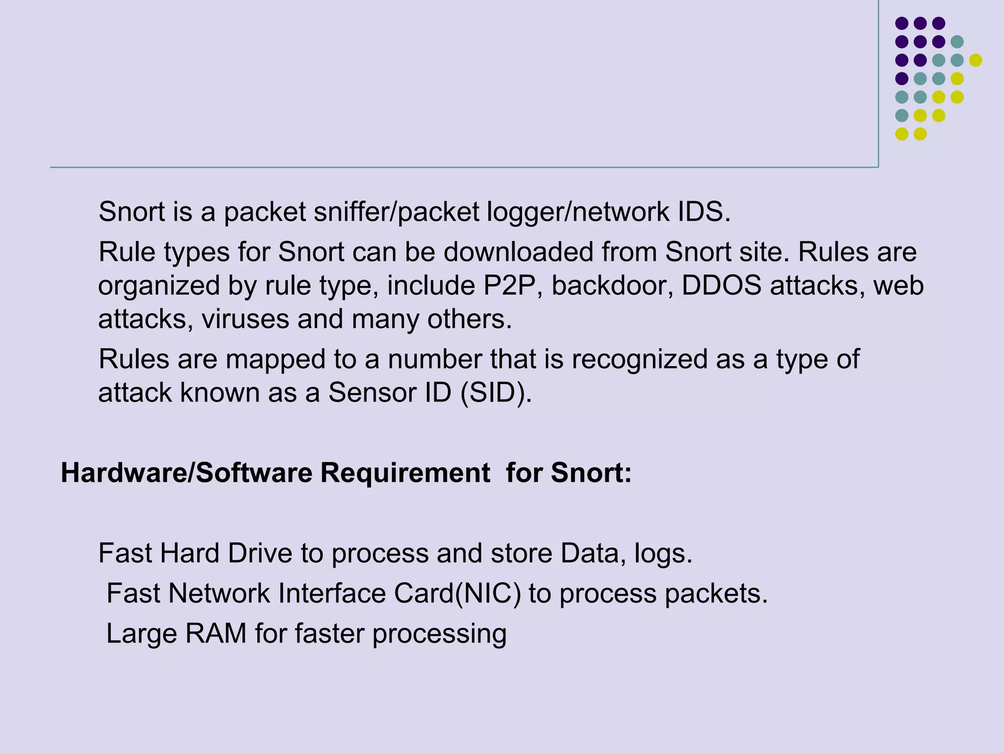      Snort is a packet sniffer/packet logger/network IDS.     Rule types for Snort can be downloaded from Snort site. Rules are organized by rule type, include P2P, backdoor, DDOS attacks, web attacks, viruses and many others.     Rules are mapped to a number that is recognized as a type of attack known as a Sensor ID (SID).Hardware/Software Requirement  for Snort:	Fast Hard Drive to process and store Data, logs.      Fast Network Interface Card(NIC) to process packets.      Large RAM for faster processing