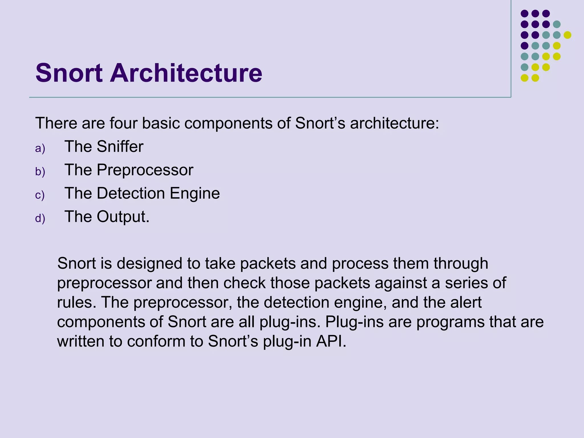 Snort ArchitectureThere are four basic components of Snort’s architecture:The SnifferThe PreprocessorThe Detection EngineThe Output.     Snort is designed to take packets and process them through preprocessor and then check those packets against a series of rules. The preprocessor, the detection engine, and the alert components of Snort are all plug-ins. Plug-ins are programs that are written to conform to Snort’s plug-in API.