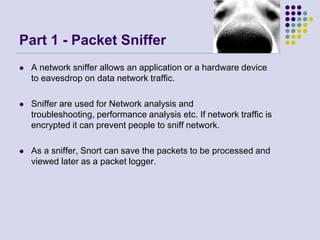 Part 1 - Packet SnifferA network sniffer allows an application or a hardware device to eavesdrop on data network traffic. Sniffer are used for Network analysis and troubleshooting, performance analysis etc. If network traffic is encrypted it can prevent people to sniff network.As a sniffer, Snort can save the packets to be processed and viewed later as a packet logger.