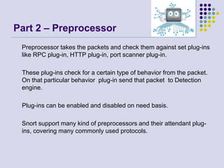Part 2 – Preprocessor	Preprocessor takes the packets and check them against set plug-ins like RPC plug-in, HTTP plug-in, port scanner plug-in.     These plug-ins check for a certain type of behavior from the packet. On that particular behavior  plug-in send that packet  to Detection engine.      Plug-ins can be enabled and disabled on need basis.	Snort support many kind of preprocessors and their attendant plug-ins, covering many commonly used protocols.