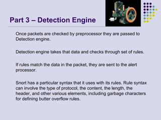 Part 3 – Detection Engine 	Once packets are checked by preprocessor they are passed to Detection engine. 	Detection engine takes that data and checks through set of rules. 	If rules match the data in the packet, they are sent to the alert processor.	Snort has a particular syntax that it uses with its rules. Rule syntax can involve the type of protocol, the content, the length, the header, and other various elements, including garbage characters for defining butter overflow rules.