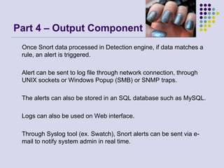 Part 4 – Output Component     Once Snort data processed in Detection engine, if data matches a rule, an alert is triggered. 	Alert can be sent to log file through network connection, through UNIX sockets or Windows Popup (SMB) or SNMP traps. 	The alerts can also be stored in an SQL database such as MySQL. 	Logs can also be used on Web interface. 	Through Syslog tool (ex. Swatch), Snort alerts can be sent via e-mail to notify system admin in real time. 