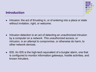 IntroductionIntrusion: the act of thrusting in, or of entering into a place or state without invitation, right, or welcome.Intrusion detection is an act of detecting an unauthorized intrusion by a computer on a network. This unauthorized access, or intrusion, is an attempt to compromise, or otherwise do harm, to other network devices.IDS: An IDS is the high-tech equivalent of a burglar alarm, one that is configured to monitor information gateways, hostile activities, and known intruders.
