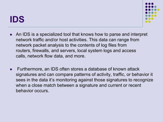 IDSAn IDS is a specialized tool that knows how to parse and interpret network traffic and/or host activities. This data can range from network packet analysis to the contents of log files from routers, firewalls, and servers, local system logs and access calls, network flow data, and more.Furthermore, an IDS often stores a database of known attack signatures and can compare patterns of activity, traffic, or behavior it sees in the data it’s monitoring against those signatures to recognize when a close match between a signature and current or recent behavior occurs.