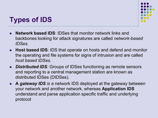 Types of IDSNetwork based IDS: IDSes that monitor network links and backbones looking for attack signatures are called network-based IDSes.Host based IDS: IDS that operate on hosts and defend and monitor the operating and file systems for signs of intrusion and are called host based IDSes.Distributed IDS: Groups of IDSes functioning as remote sensors and reporting to a central management station are known as distributed IDSes (DIDSes).A gateway IDS is a network IDS deployed at the gateway between your network and another network, whereas Application IDS understand and parse application specific traffic and underlying protocol