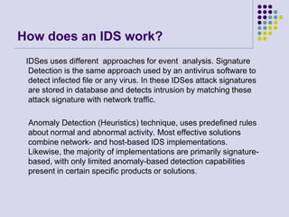How does an IDS work?    IDSes uses different  approaches for event  analysis. Signature Detection is the same approach used by an antivirus software to detect infected file or any virus. In these IDSes attack signatures are stored in database and detects intrusion by matching these attack signature with network traffic.    Anomaly Detection (Heuristics) technique, uses predefined rules about normal and abnormal activity. Most effective solutions  combine network- and host-based IDS implementations. Likewise, the majority of implementations are primarily signature-based, with only limited anomaly-based detection capabilities present in certain specific products or solutions.