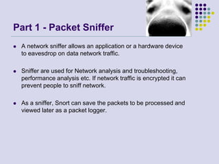 Part 1 - Packet Sniffer
 A network sniffer allows an application or a hardware device
to eavesdrop on data network traffic.
 Sniffer are used for Network analysis and troubleshooting,
performance analysis etc. If network traffic is encrypted it can
prevent people to sniff network.
 As a sniffer, Snort can save the packets to be processed and
viewed later as a packet logger.
 