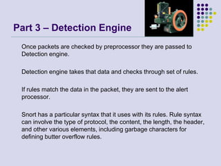 Part 3 – Detection Engine
Once packets are checked by preprocessor they are passed to
Detection engine.
Detection engine takes that data and checks through set of rules.
If rules match the data in the packet, they are sent to the alert
processor.
Snort has a particular syntax that it uses with its rules. Rule syntax
can involve the type of protocol, the content, the length, the header,
and other various elements, including garbage characters for
defining butter overflow rules.
 
