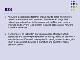 IDS
 An IDS is a specialized tool that knows how to parse and interpret
network traffic and/or host activities. This data can range from
network packet analysis to the contents of log files from routers,
firewalls, and servers, local system logs and access calls, network
flow data, and more.
 Furthermore, an IDS often stores a database of known attack
signatures and can compare patterns of activity, traffic, or behavior it
sees in the data it’s monitoring against those signatures to recognize
when a close match between a signature and current or recent
behavior occurs.
 