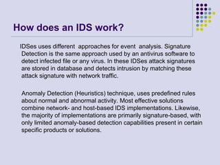 How does an IDS work?
IDSes uses different approaches for event analysis. Signature
Detection is the same approach used by an antivirus software to
detect infected file or any virus. In these IDSes attack signatures
are stored in database and detects intrusion by matching these
attack signature with network traffic.
Anomaly Detection (Heuristics) technique, uses predefined rules
about normal and abnormal activity. Most effective solutions
combine network- and host-based IDS implementations. Likewise,
the majority of implementations are primarily signature-based, with
only limited anomaly-based detection capabilities present in certain
specific products or solutions.
 