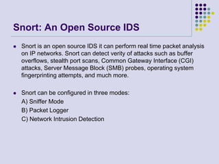 Snort: An Open Source IDS
 Snort is an open source IDS it can perform real time packet analysis
on IP networks. Snort can detect verity of attacks such as buffer
overflows, stealth port scans, Common Gateway Interface (CGI)
attacks, Server Message Block (SMB) probes, operating system
fingerprinting attempts, and much more.
 Snort can be configured in three modes:
A) Sniffer Mode
B) Packet Logger
C) Network Intrusion Detection
 