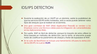 IDS/IPS DETECTION
Durante la realización de un VA/PT en un dominio, existe la posibilidad de
que los servicios IDS-IPS estén instalados, esto a veces puede detener varios
tipos de ataques que se realizan en el dominio.
Una gran cantidad de WAF (Web Application Firewall) se venden a las
Empresas como una técnica valida para la mitigación de vulnerabilidades
en las Aplicaciones Web.
Por suerte, WAF es fácil de detectar, porque la mayoría de estos utilizan la
firma basada en métodos de detección, por lo tanto, el atacante puede
tratar de codificar los parámetros de ataque y tratar de bypassear el WAF.
En la suite de BackTrack se incluye una herramienta útil para la detección
de los IDS-IPS, la cual es Waffit.