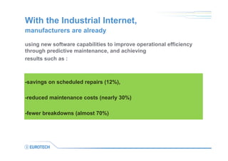 With the Industrial Internet,
using new software capabilities to improve operational efficiency
through predictive maintenance, and achieving
results such as :
-savings on scheduled repairs (12%),
-reduced maintenance costs (nearly 30%)
-fewer breakdowns (almost 70%)
manufacturers are already
 
