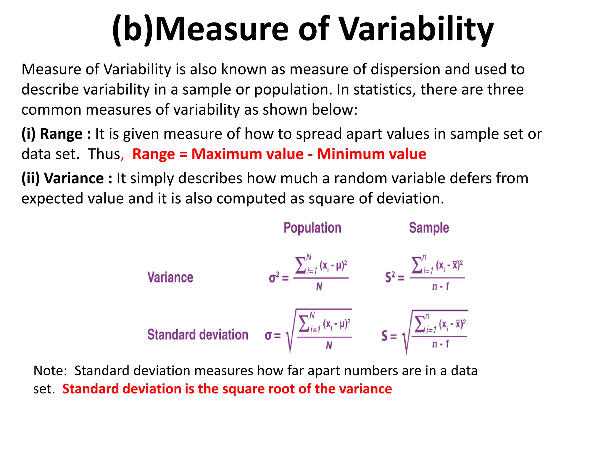 (b)Measure of Variability
Measure of Variability is also known as measure of dispersion and used to
describe variability in a sample or population. In statistics, there are three
common measures of variability as shown below:
(i) Range : It is given measure of how to spread apart values in sample set or
data set. Thus, Range = Maximum value - Minimum value
(ii) Variance : It simply describes how much a random variable defers from
expected value and it is also computed as square of deviation.
Note: Standard deviation measures how far apart numbers are in a data
set. Standard deviation is the square root of the variance
 