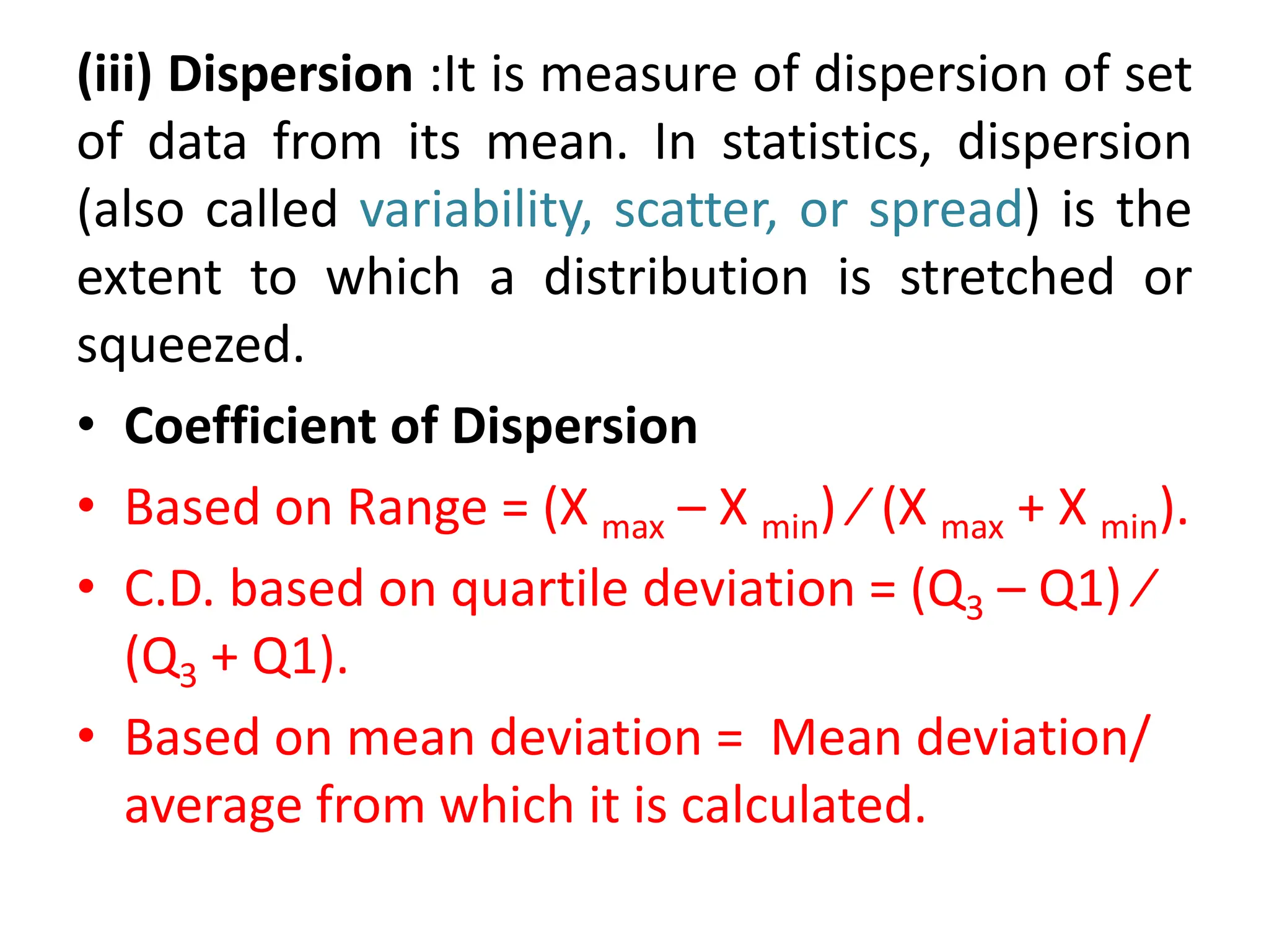 (iii) Dispersion :It is measure of dispersion of set
of data from its mean. In statistics, dispersion
(also called variability, scatter, or spread) is the
extent to which a distribution is stretched or
squeezed.
• Coefficient of Dispersion
• Based on Range = (X max – X min) ⁄ (X max + X min).
• C.D. based on quartile deviation = (Q3 – Q1) ⁄
(Q3 + Q1).
• Based on mean deviation = Mean deviation/
average from which it is calculated.
 
