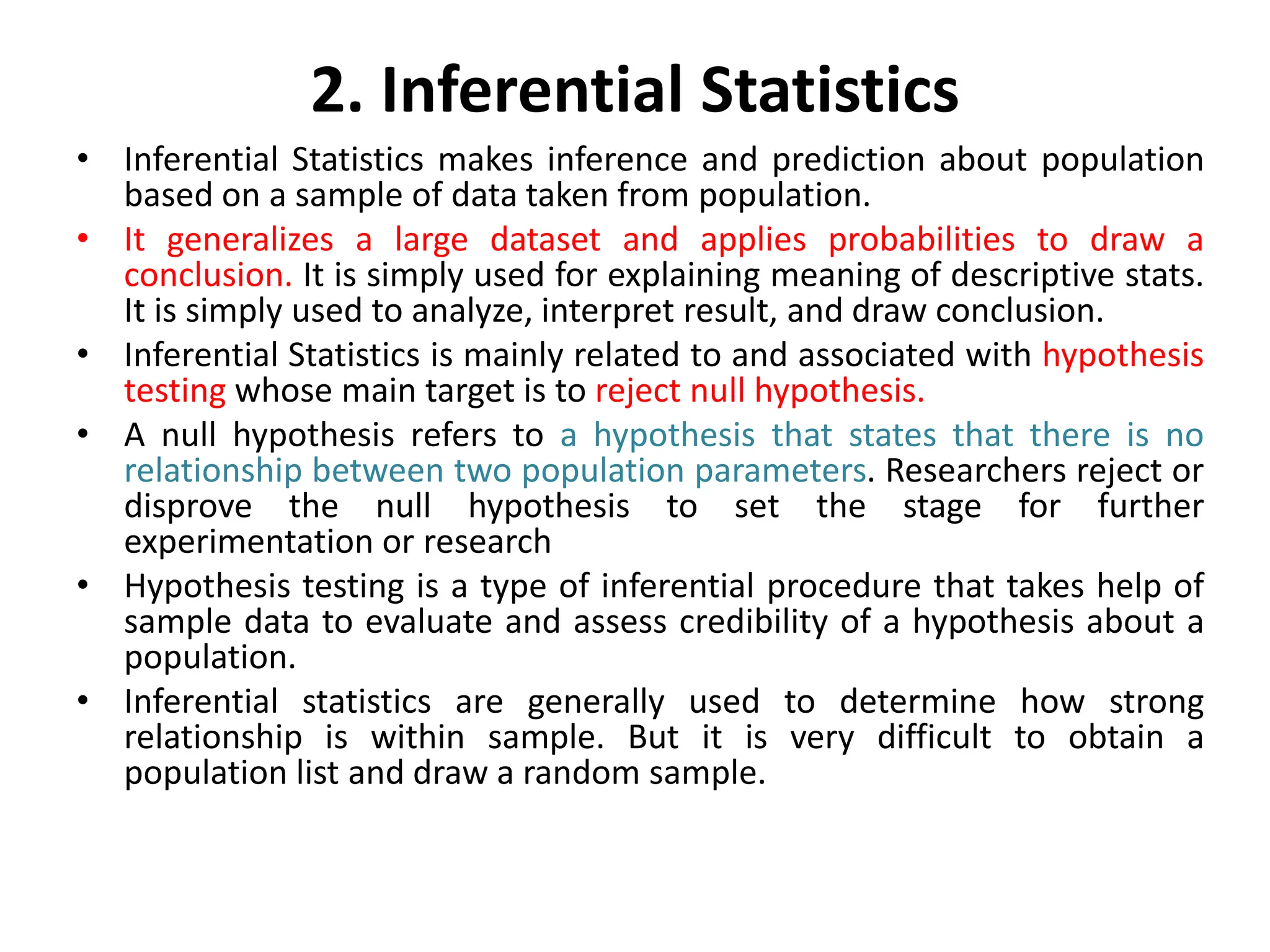 2. Inferential Statistics
• Inferential Statistics makes inference and prediction about population
based on a sample of data taken from population.
• It generalizes a large dataset and applies probabilities to draw a
conclusion. It is simply used for explaining meaning of descriptive stats.
It is simply used to analyze, interpret result, and draw conclusion.
• Inferential Statistics is mainly related to and associated with hypothesis
testing whose main target is to reject null hypothesis.
• A null hypothesis refers to a hypothesis that states that there is no
relationship between two population parameters. Researchers reject or
disprove the null hypothesis to set the stage for further
experimentation or research
• Hypothesis testing is a type of inferential procedure that takes help of
sample data to evaluate and assess credibility of a hypothesis about a
population.
• Inferential statistics are generally used to determine how strong
relationship is within sample. But it is very difficult to obtain a
population list and draw a random sample.
 