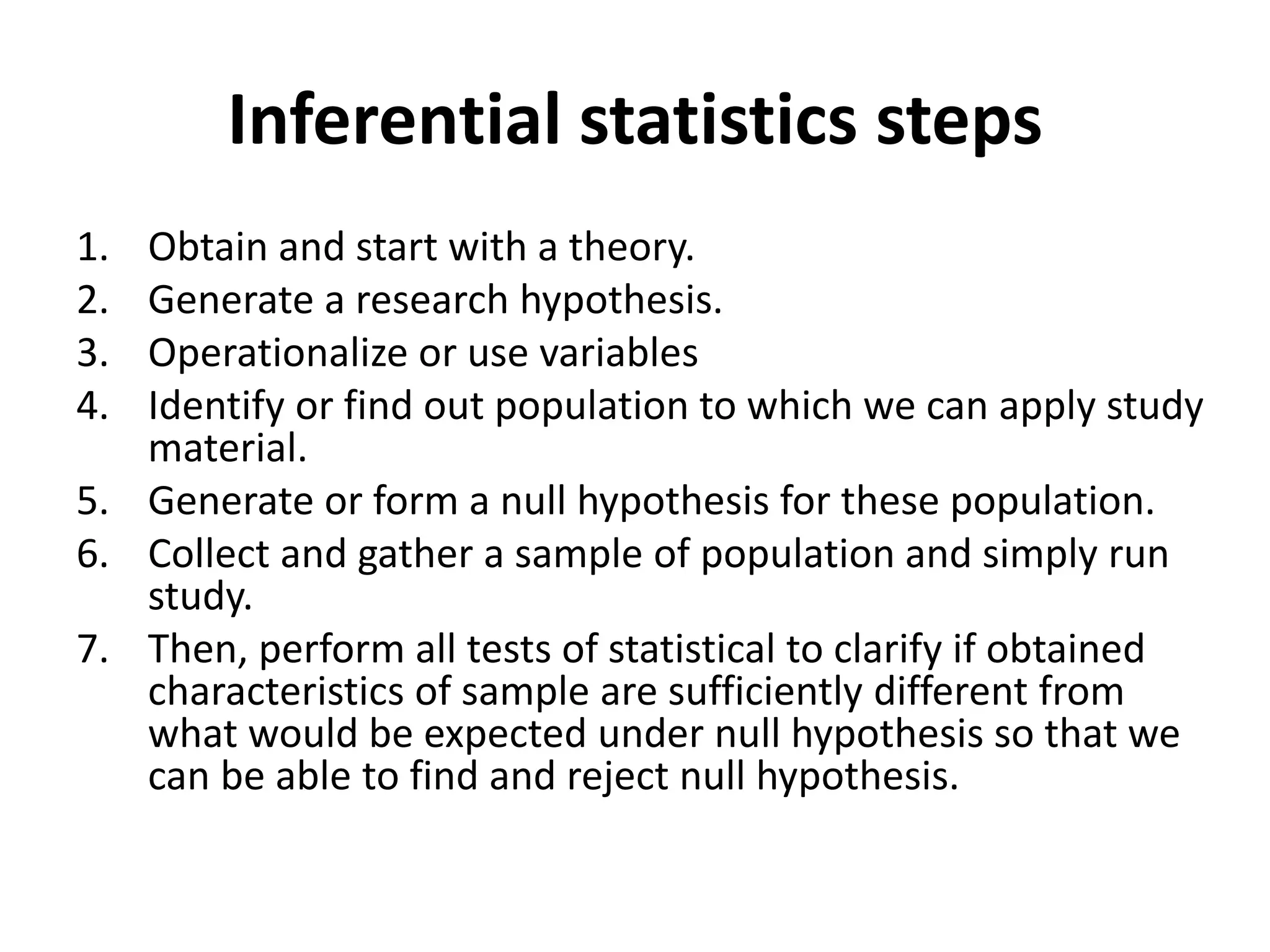 Inferential statistics steps
1. Obtain and start with a theory.
2. Generate a research hypothesis.
3. Operationalize or use variables
4. Identify or find out population to which we can apply study
material.
5. Generate or form a null hypothesis for these population.
6. Collect and gather a sample of population and simply run
study.
7. Then, perform all tests of statistical to clarify if obtained
characteristics of sample are sufficiently different from
what would be expected under null hypothesis so that we
can be able to find and reject null hypothesis.
 
