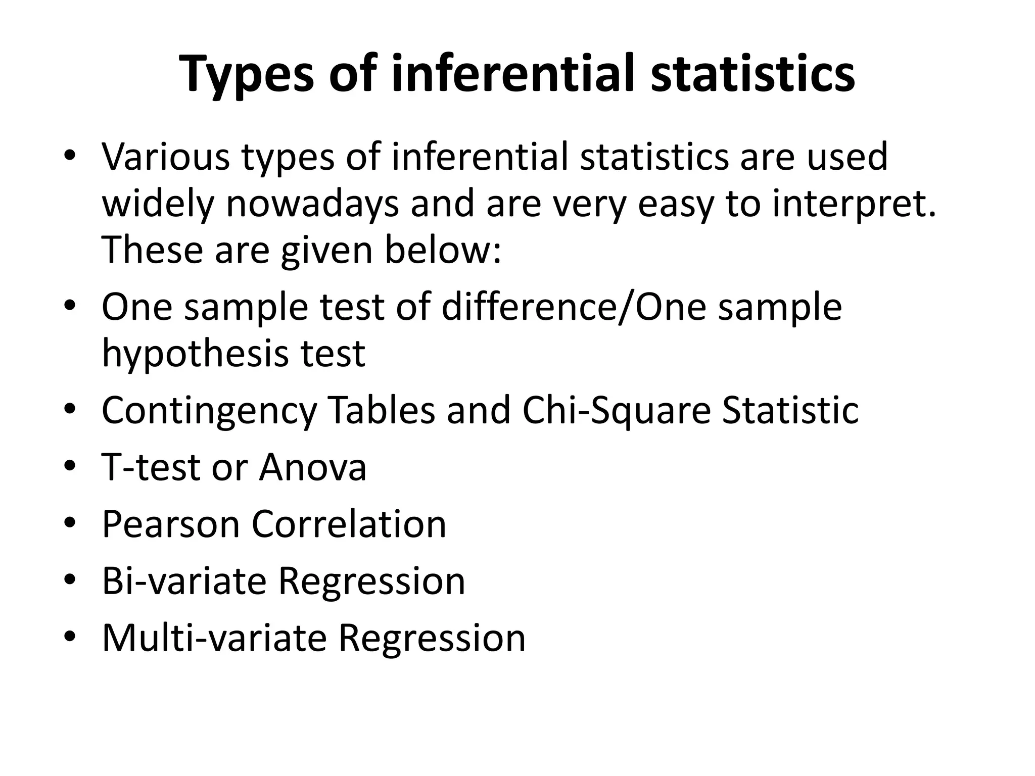 Types of inferential statistics
• Various types of inferential statistics are used
widely nowadays and are very easy to interpret.
These are given below:
• One sample test of difference/One sample
hypothesis test
• Contingency Tables and Chi-Square Statistic
• T-test or Anova
• Pearson Correlation
• Bi-variate Regression
• Multi-variate Regression
 