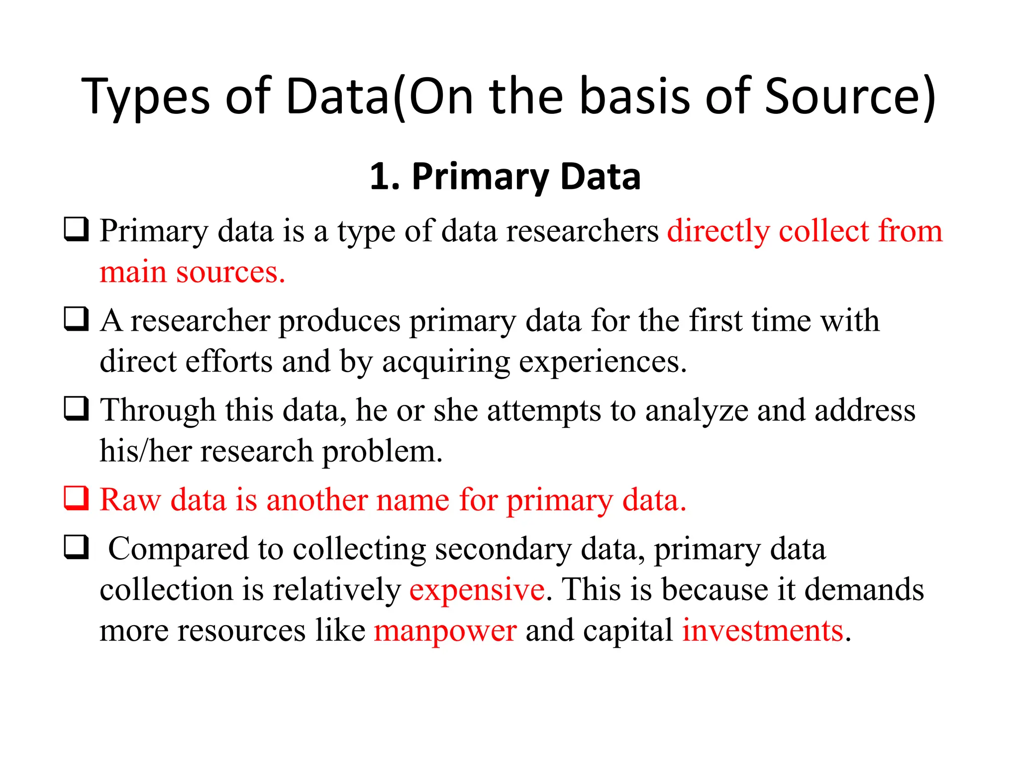 Types of Data(On the basis of Source)
1. Primary Data
 Primary data is a type of data researchers directly collect from
main sources.
 A researcher produces primary data for the first time with
direct efforts and by acquiring experiences.
 Through this data, he or she attempts to analyze and address
his/her research problem.
 Raw data is another name for primary data.
 Compared to collecting secondary data, primary data
collection is relatively expensive. This is because it demands
more resources like manpower and capital investments.
 