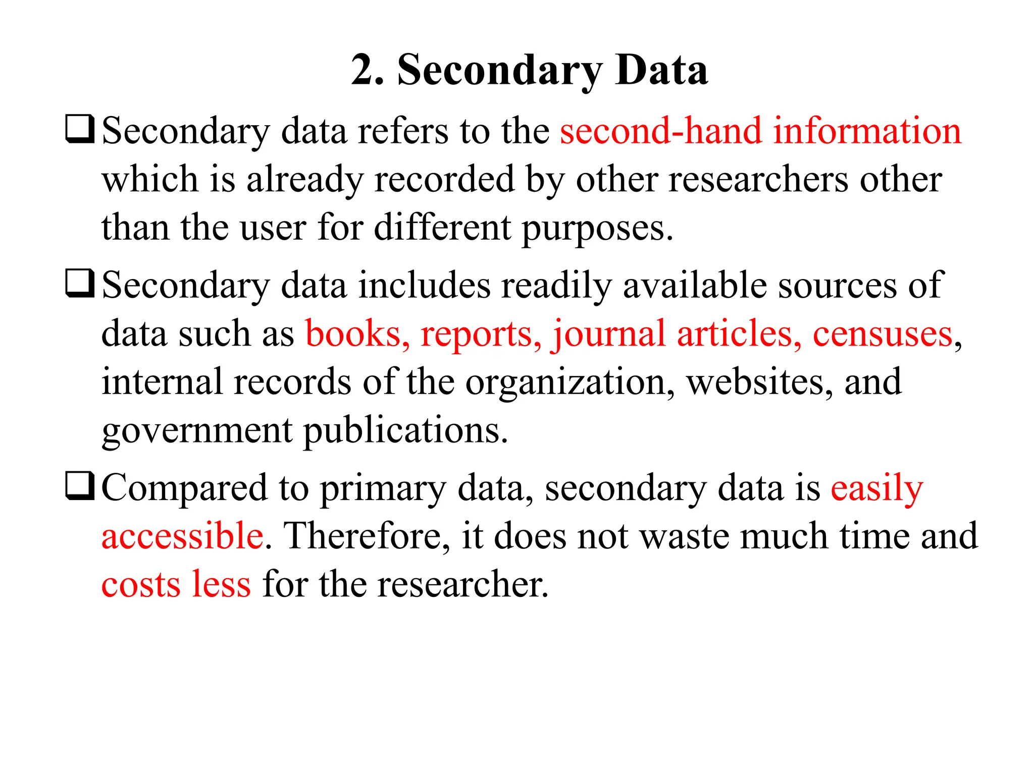 2. Secondary Data
Secondary data refers to the second-hand information
which is already recorded by other researchers other
than the user for different purposes.
Secondary data includes readily available sources of
data such as books, reports, journal articles, censuses,
internal records of the organization, websites, and
government publications.
Compared to primary data, secondary data is easily
accessible. Therefore, it does not waste much time and
costs less for the researcher.
 