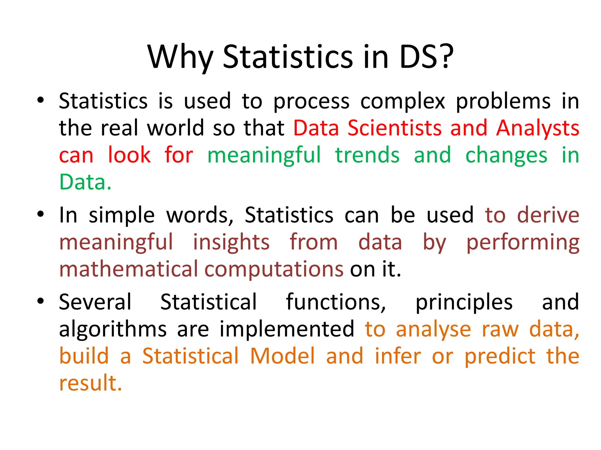 Why Statistics in DS?
• Statistics is used to process complex problems in
the real world so that Data Scientists and Analysts
can look for meaningful trends and changes in
Data.
• In simple words, Statistics can be used to derive
meaningful insights from data by performing
mathematical computations on it.
• Several Statistical functions, principles and
algorithms are implemented to analyse raw data,
build a Statistical Model and infer or predict the
result.
 