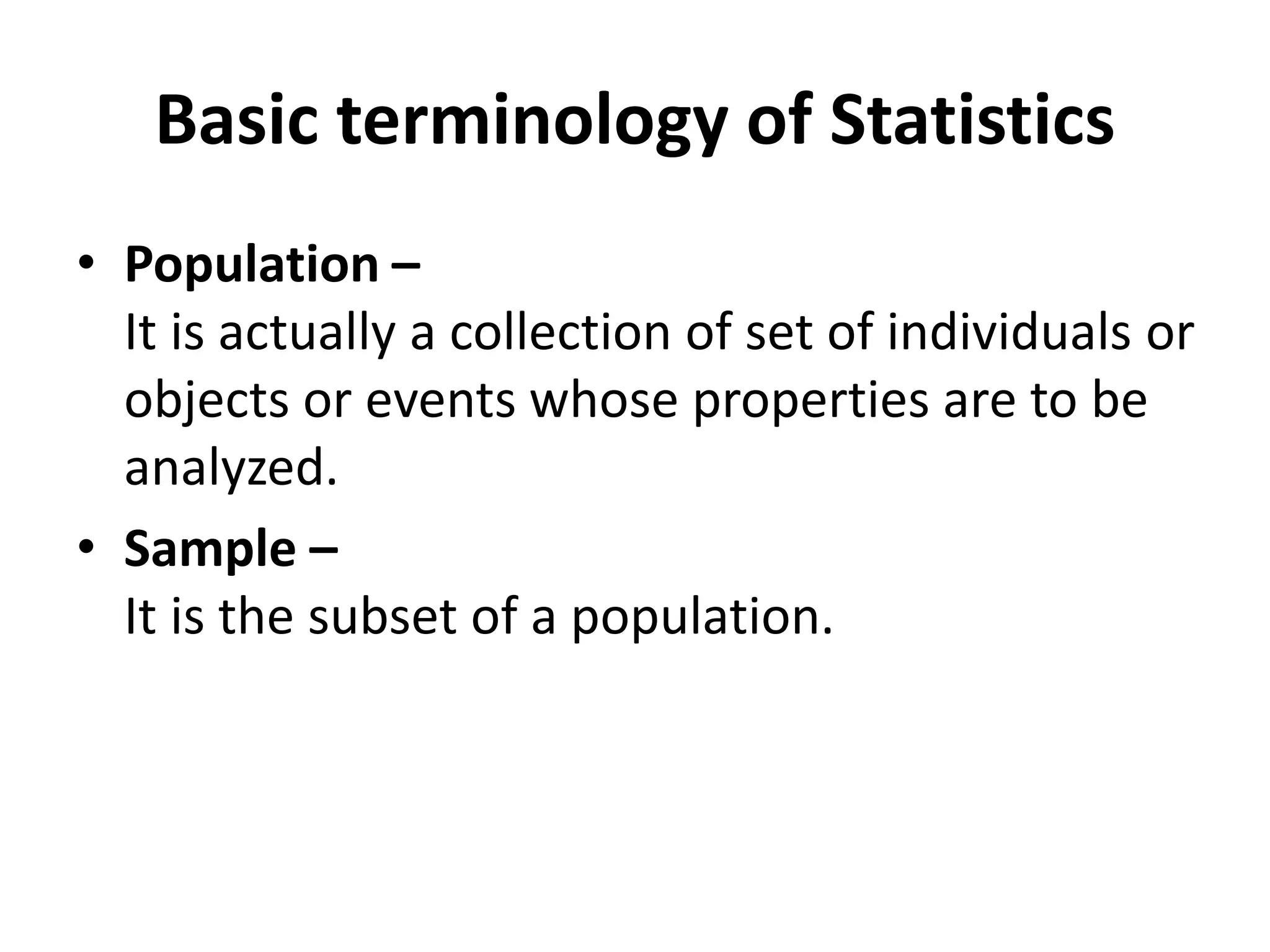 Basic terminology of Statistics
• Population –
It is actually a collection of set of individuals or
objects or events whose properties are to be
analyzed.
• Sample –
It is the subset of a population.
 