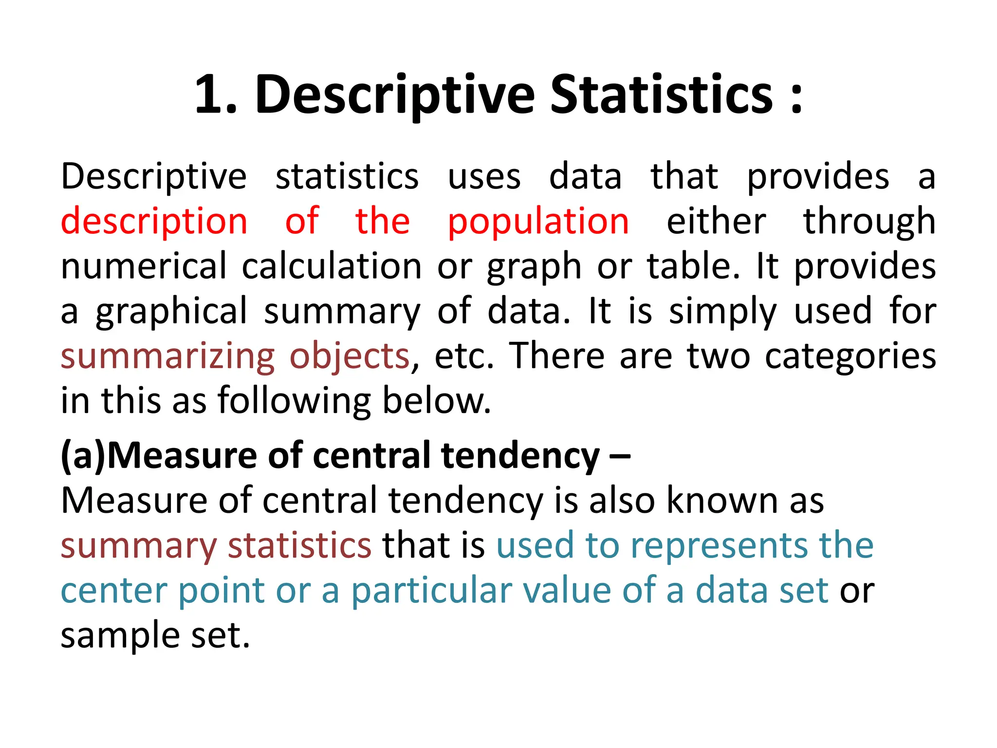 1. Descriptive Statistics :
Descriptive statistics uses data that provides a
description of the population either through
numerical calculation or graph or table. It provides
a graphical summary of data. It is simply used for
summarizing objects, etc. There are two categories
in this as following below.
(a)Measure of central tendency –
Measure of central tendency is also known as
summary statistics that is used to represents the
center point or a particular value of a data set or
sample set.
 