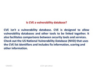 Is CVE a vulnerability database?
CVE isn't a vulnerability database. CVE is designed to allow
vulnerability databases and other tools to be linked together. It
also facilitates comparisons between security tools and services.
Check out the US National Vulnerability Database (NVD) that uses
the CVE list identifiers and includes fix information, scoring and
other information.
7/28/2021 (C) Dr. Jyoti Lakhani
 