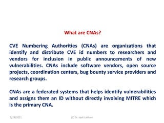 What are CNAs?
CVE Numbering Authorities (CNAs) are organizations that
identify and distribute CVE id numbers to researchers and
vendors for inclusion in public announcements of new
vulnerabilities. CNAs include software vendors, open source
projects, coordination centers, bug bounty service providers and
research groups.
CNAs are a federated systems that helps identify vulnerabilities
and assigns them an ID without directly involving MITRE which
is the primary CNA.
7/28/2021 (C) Dr. Jyoti Lakhani
 