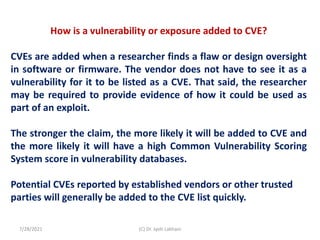 How is a vulnerability or exposure added to CVE?
CVEs are added when a researcher finds a flaw or design oversight
in software or firmware. The vendor does not have to see it as a
vulnerability for it to be listed as a CVE. That said, the researcher
may be required to provide evidence of how it could be used as
part of an exploit.
The stronger the claim, the more likely it will be added to CVE and
the more likely it will have a high Common Vulnerability Scoring
System score in vulnerability databases.
Potential CVEs reported by established vendors or other trusted
parties will generally be added to the CVE list quickly.
7/28/2021 (C) Dr. Jyoti Lakhani
 