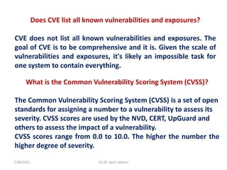Does CVE list all known vulnerabilities and exposures?
CVE does not list all known vulnerabilities and exposures. The
goal of CVE is to be comprehensive and it is. Given the scale of
vulnerabilities and exposures, it's likely an impossible task for
one system to contain everything.
What is the Common Vulnerability Scoring System (CVSS)?
The Common Vulnerability Scoring System (CVSS) is a set of open
standards for assigning a number to a vulnerability to assess its
severity. CVSS scores are used by the NVD, CERT, UpGuard and
others to assess the impact of a vulnerability.
CVSS scores range from 0.0 to 10.0. The higher the number the
higher degree of severity.
7/28/2021 (C) Dr. Jyoti Lakhani
 