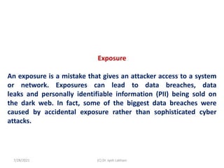 Exposure
An exposure is a mistake that gives an attacker access to a system
or network. Exposures can lead to data breaches, data
leaks and personally identifiable information (PII) being sold on
the dark web. In fact, some of the biggest data breaches were
caused by accidental exposure rather than sophisticated cyber
attacks.
7/28/2021 (C) Dr. Jyoti Lakhani
 